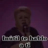 Inútil te hablo a ti
