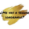 ME VAS A SEGUE IGNORANDO