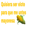Quisiera ser elote
para que me untes
mayonesa