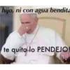 hijo, ni con agua bendita
te quito lo PENDEJO!