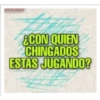 ¿CON QUIEN CHINGADOS ESTAS JUGANDO?