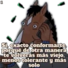 1 Si, exacto conformarte porqué de otra manera te volverás más viejo, menos tolerante y más solo