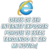 e
DEBES DE SER
INTERNET EXPLORER
PORQUE TE ESTAS
TARDANDO EN SER
MI NOVIA:(