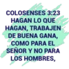 COLOSENSES 3:23
HAGAN LO QUE
HAGAN, TRABAJEN
DE BUENA GANA,
COMO PARA EL
SEÑOR Y NO PARA
LOS HOMBRES,