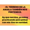 -EL TERRENO DE LA
ABUELA TAMBIÉN NOS
PERTENECE.
Ay que nervios, ya estoy
practicando para pelear
con mis tíos en navidad.