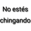 No estés chingando