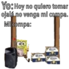 Yo: Hoy no quiero tomar
ojalá no venga mi compa.
Mi compa:
Madrid
Carona
Exars
Ferna
Corona
Vie