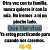 Otra vez con tu familia,
nunca quieres ir con la
mía. No iremos a ni un
pinche lado.
Que Nervios!
Ya estoy practicando para
cuando nos casemos.
m