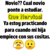 Novio?? Cual novio
ponte a estudiar.
Que Nervios!
Ya estoy practicando
para cuando mi hija
empiece con sus cositas.