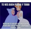 TE VES BIEN PERRA Y TODO PERO NO TE VAYAS A PONER BIEN PEDA QUE LUEGO NO TE SOBRA NI PARA EL TAXI