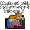 Además, qué podría
decirle a un cabeza de
balón como tú