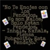 "No Te Enojes con
los
Pendejos,
No son Malos,
Solo Estan
Pendejos,
Inhala, Exhala,
Piensa
Pobrecito, Esta
Pendejo."
fr