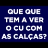 QUE QUE
TEM A VER
O CU COM
AS CALÇAS?