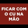 FICAR COM
O CU NA
MÃO