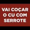 VAI COCAR
O CU COM
SERROTE