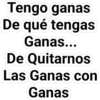 Tengo ganas
De qué tengas
Ganas...
De Quitarnos
Las Ganas con
Ganas