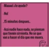 -Maaaa! ¿te ayudo?
- No!
..15 minutos despues..
-Acá nadíe hace nada, se piensan
que tienén sirvienta. No se que
van a hacer el día que me muera.