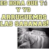 ES HORA QUE TÚ Y YO ARRUGUEMOS LAS SABANAS!