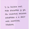Si lo hiciste mal,
Pide disculpas y ya
No inventes excusas
estúpidas o a decir
más mentiras.
Madura,