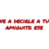 VE A DECIRLE A TU
AMIGUITO ESE
