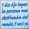 y dios dijo: Hagase
la persona mas
obstinada del
mundo..Y naci yo.