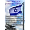 Dios bendiga al pueblo de ISRAEL. Bendeciré a los que te bendijeren, ya los que te maldijeren maldeciré;y serán benditas en ti todas las familias de la tierra (Génesis:12:3)