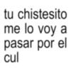 tu chistesito me lo voy a pasar por el cul