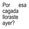Por cagada lloraste ayer? esa