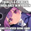 THERE IS A CHEMICAL
INBALANCE IN MY BRAIN
AND ITS NEVER GOING AWAY