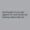 the thought of your lips
against my neck drives me
fucking insane help me