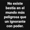 No existe bestia en el mundo más peligrosa que un ignorante con poder.