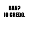 BAN? IO CREDO..
