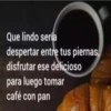 Que lindo sería
despertar entre tus piernas,
disfrutar ese delicioso
para luego tomar
café con pan