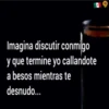 Imagina discutir conmigo
y que termine yo callandote
a besos mientras te
desnudo...
