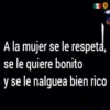 A la mujer se le respeta,
se le quiere bonito
y se le nalguea bien rico