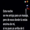 Esta
noche
se me antoja para un masaje,
pero de esos donde tú estás
encima de mi,
si no pues yo arriba de ti