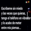 Escribeme sin miedo
y las veces que
quieras,
tengo el teléfono en vibrador
y lo acabo de meter
entre mis piernas...