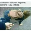 Machismo? Tô fora!!! Pego meu cachorro e vou embora.