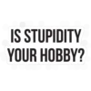 IS STUPIDITY YOUR HOBBY?