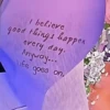I believe good things happen every day. Anyway... Life goes goes on.