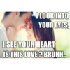 I LOOK INTO YOUR EYES, I SEE YOUR HEART IS THIS LOVE? BRUHH..