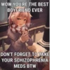 WOW YOU'RE THE BEST BOYFRIEND EVER DON'T FORGET TO TAKE YOUR SCHIZOPHRENIA MEDS BTW