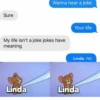 Sure Wanna hear a joke My life isn't a joke jokes have meaning Your life Linda no Linda Linda