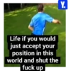 Life if you would just accept your position in this world and shut the fuck up Y.