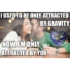 I USED TO BE ONLY ATTRACTED BY GRAVITY NOW, I'M ONLY ATTRACTED BY YOU