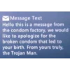 Message Text Hello this is a message from the condom factory, we would like to apologize for the broken condom that led to your birth. From yours truly, the Trojan Man.