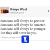 Kanye West @RealKanye Someone will always be prettier. Someone will always be smarter. Someone will always be younger. But they will never be you. 19 seconds ago via Tv Y. >