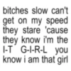 bitches slow can't get on my speed they stare 'cause they know i'm the I-T G-I-R-L you know i am that girl