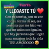Tu&Yo
Y LLEGASTE TÚ
Con tu sonrisa, con tu voz
con tu forma de ser, esa
persona que me hizo ver
que no todos son iguales,
que hay personas que llegan
para amarnos toda la vida
TEE AMOOO00