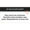 ¿En qué te puedo ayudar?
Wey nunca me contestas.
Necesito estar pendeja o que
pedo. Responderme no seas culo